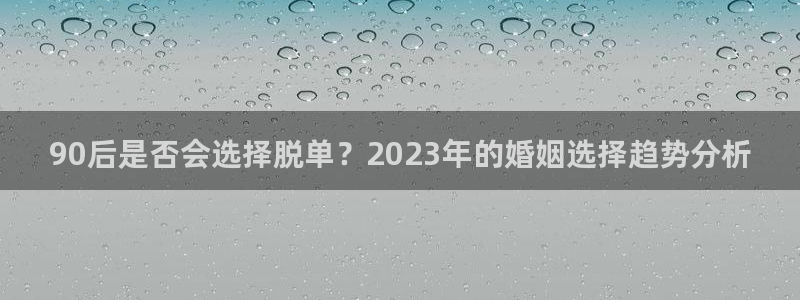 杏鑫娱乐app官网下载：90后是否会选择脱单？2023年的婚姻选择趋势分析