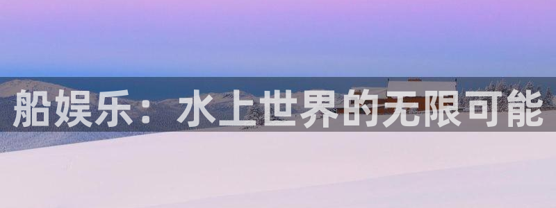 杏鑫娱乐退款怎么退：船娱乐：水上世界的无限可能