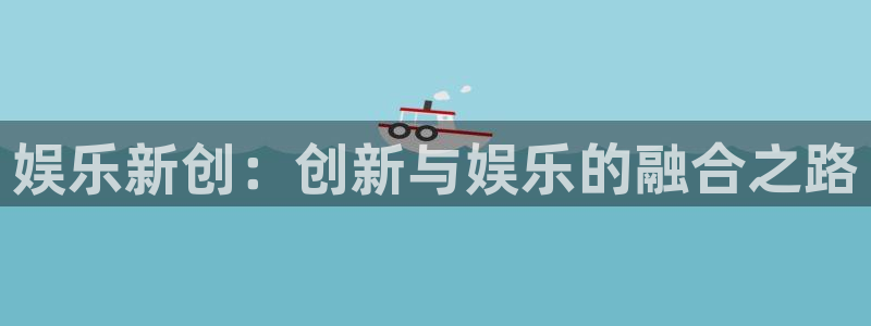 杏鑫娱乐,com：娱乐新创：创新与娱乐的融合之路